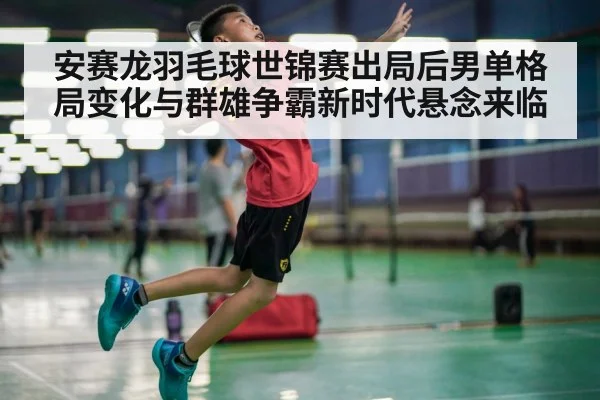 安赛龙羽毛球世锦赛出局后男单格局变化与群雄争霸新时代悬念来临